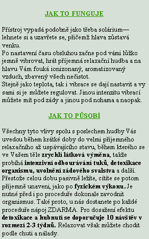 Textov� pole: JAK TO FUNGUJEP��stroj vypad� podobn� jako t�eba sol�rium�lehnete si a uzav�ete se, p�i�em� hlava z�stav� venku.Po nastaven� �asu obsluhou za�ne pod v�mi l��ko jemn� vibrovat, hr�t p��jemn� relaxa�n� hudba a na hlavu V�m fouk� ionizonan�, aromatizovan� vzduch, zbaven� v�ech ne�istot.Stejn� jako teplota, tak i vibrace se daj� nastavit a vy sami si je m��ete regulovat. Jinou intenzitu vibrac� m��ete m�t pod z�dy a jinou pod nohama a naopak.JAK TO P�SOB�V�echny tyto vlivy spolu s poslechem hudby V�s uvedou b�hem kr�tk� doby do velmi p��jemn�ho relaxa�n�ho a� usp�vaj�c�ho stavu, b�hem kter�ho se ve Va�em t�le zrychl� l�tkov� v�m�na, tak�e prob�h� intenzivn� odbour�v�n� tuk�, detoxikace organismu, uvoln�n� z�dov�ho svalstva a dal��. P�esto�e celou dobu pasivn� le��te, c�t�te se potom p��jemn� unaveni, jako po fyzick�m v�konu. Je nutn� p�ed i po procedu�e dokonale zavodnit organismus. Tak� proto, u n�s dostanete po ka�d� procedu�e n�poj ZDARMA. Pro dosa�en� efektu detoxikace a hubnut� se doporu�uje 10 n�v�t�v v rozmez� 2-3 t�dn�. Relaxovat v�ak m��ete chodit podle chuti a n�lady.